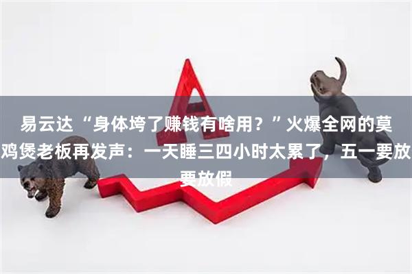 易云达 “身体垮了赚钱有啥用?”火爆全网的莫氏鸡煲老板再发声:一天睡三四小时太累了,五一要放假