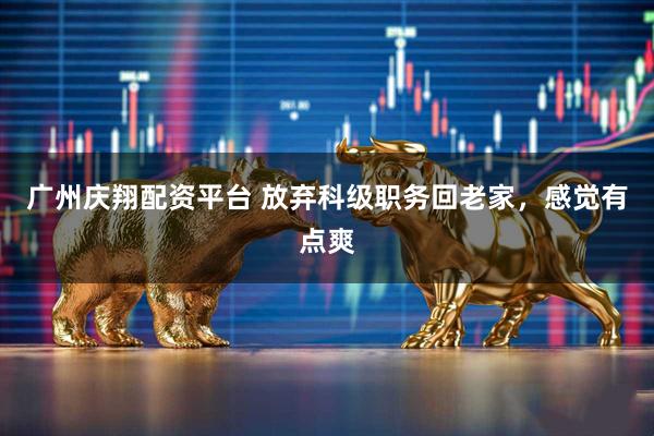广州庆翔配资平台 放弃科级职务回老家，感觉有点爽