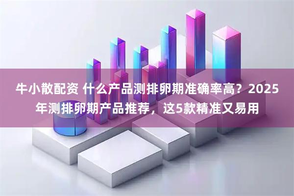 牛小散配资 什么产品测排卵期准确率高?2025年测排卵期产品推荐,这5款精准又易用