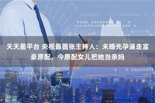 天天盈平台 央视最嚣张主持人：未婚先孕逼走富豪原配，今原配女儿把她当亲妈