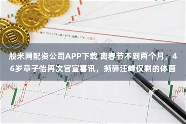 股米网配资公司APP下载 离春节不到两个月,46岁章子怡再次官宣喜讯,撕碎汪峰仅剩的体面