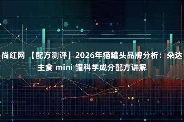 尚红网 【配方测评】2026年猫罐头品牌分析：朵达主食 mini 罐科学成分配方讲解