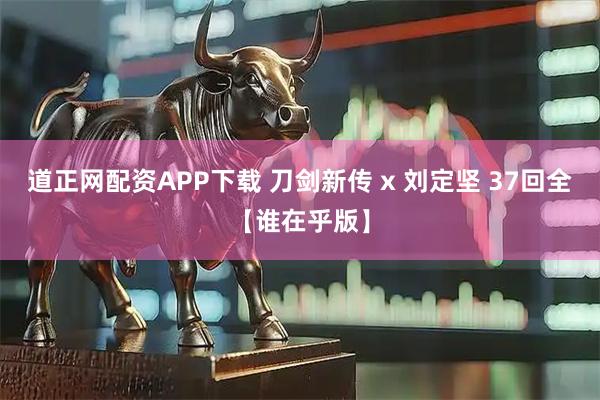 道正网配资APP下载 刀剑新传 x 刘定坚 37回全【谁在乎版】