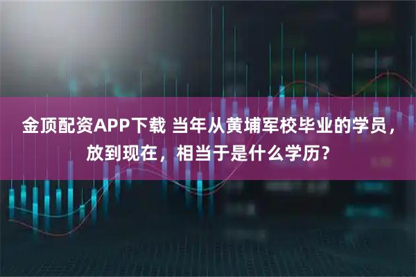 金顶配资APP下载 当年从黄埔军校毕业的学员，放到现在，相当于是什么学历？