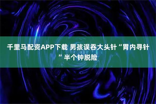 千里马配资APP下载 男孩误吞大头针“胃内寻针”半个钟脱险