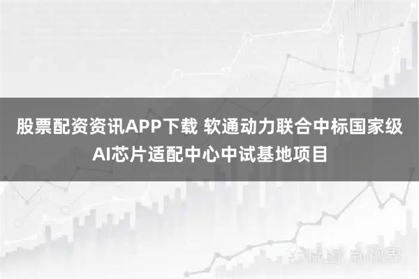 股票配资资讯APP下载 软通动力联合中标国家级AI芯片适配中心中试基地项目