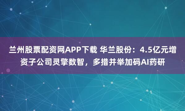 兰州股票配资网APP下载 华兰股份：4.5亿元增资子公司灵擎数智，多措并举加码AI药研
