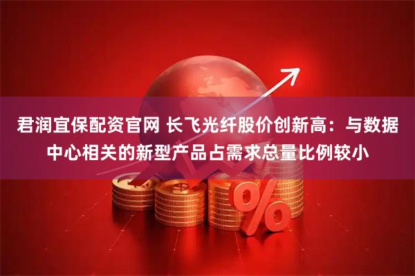君润宜保配资官网 长飞光纤股价创新高：与数据中心相关的新型产品占需求总量比例较小