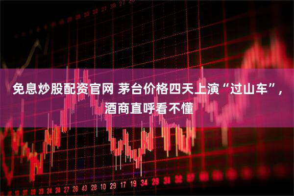 免息炒股配资官网 茅台价格四天上演“过山车”, 酒商直呼看不懂
