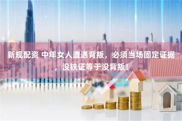 新规配资 中年女人遭遇背叛，必须当场固定证据，没铁证等于没背叛！