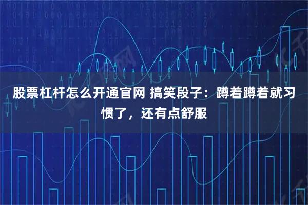 股票杠杆怎么开通官网 搞笑段子：蹲着蹲着就习惯了，还有点舒服