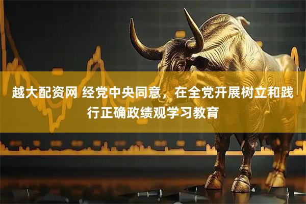 越大配资网 经党中央同意，在全党开展树立和践行正确政绩观学习教育