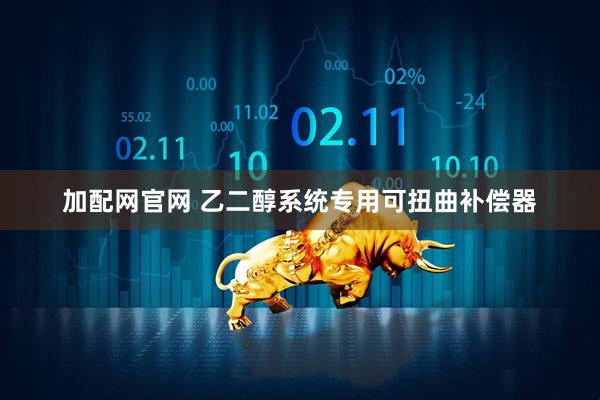 加配网官网 乙二醇系统专用可扭曲补偿器