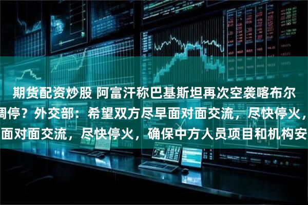 期货配资炒股 阿富汗称巴基斯坦再次空袭喀布尔，中方是否仍在两国间调停？外交部：希望双方尽早面对面交流，尽快停火，确保中方人员项目和机构安全