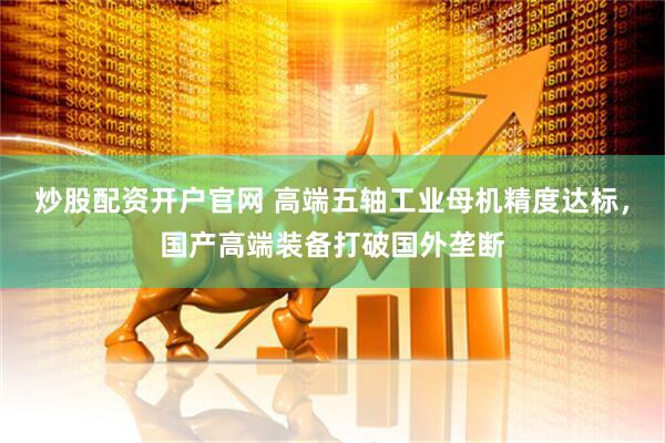 炒股配资开户官网 高端五轴工业母机精度达标，国产高端装备打破国外垄断