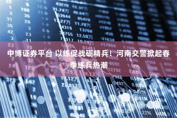 中博证券平台 以练促战砺精兵！河南交警掀起春季练兵热潮