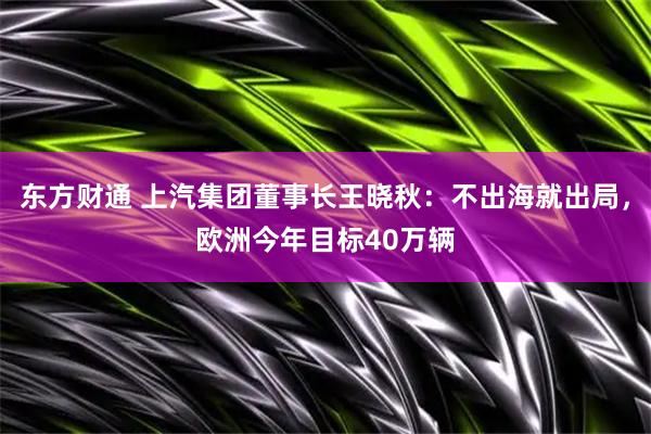 东方财通 上汽集团董事长王晓秋：不出海就出局，欧洲今年目标40万辆