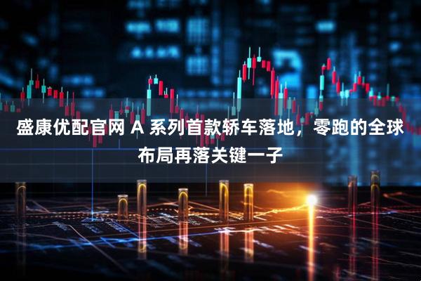 盛康优配官网 A 系列首款轿车落地，零跑的全球布局再落关键一子