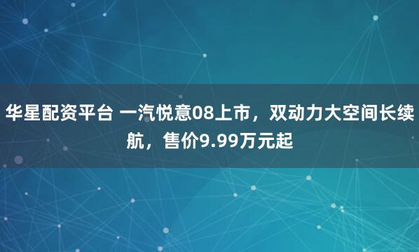 华星配资平台 一汽悦意08上市，双动力大空间长续航，售价9.99万元起